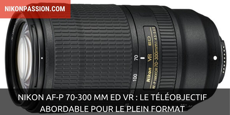 Nikon AF-P 70-300 mm ED VR : le téléobjectif abordable pour le plein format